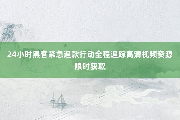 24小时黑客紧急追款行动全程追踪高清视频资源限时获取