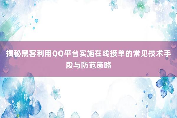 揭秘黑客利用QQ平台实施在线接单的常见技术手段与防范策略
