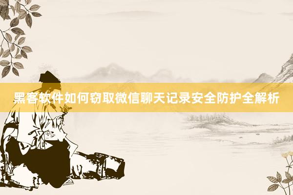 黑客软件如何窃取微信聊天记录安全防护全解析
