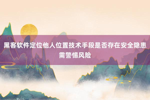 黑客软件定位他人位置技术手段是否存在安全隐患需警惕风险