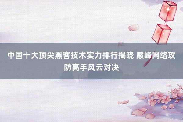 中国十大顶尖黑客技术实力排行揭晓 巅峰网络攻防高手风云对决