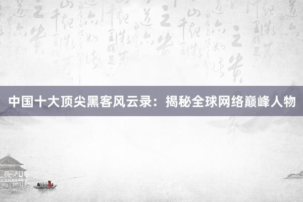中国十大顶尖黑客风云录：揭秘全球网络巅峰人物
