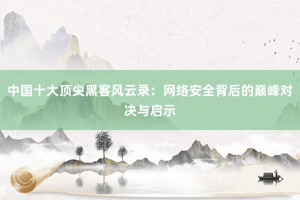 中国十大顶尖黑客风云录：网络安全背后的巅峰对决与启示