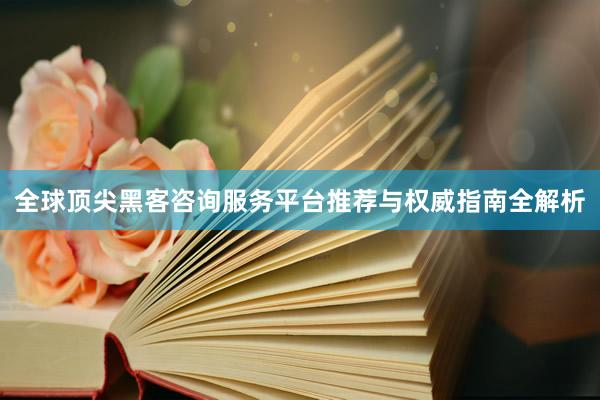 全球顶尖黑客咨询服务平台推荐与权威指南全解析