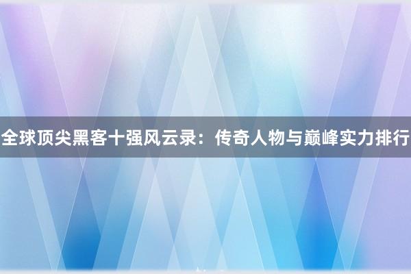 全球顶尖黑客十强风云录：传奇人物与巅峰实力排行