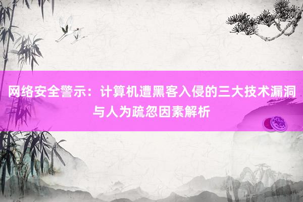 网络安全警示：计算机遭黑客入侵的三大技术漏洞与人为疏忽因素解析