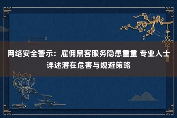 网络安全警示：雇佣黑客服务隐患重重 专业人士详述潜在危害与规避策略