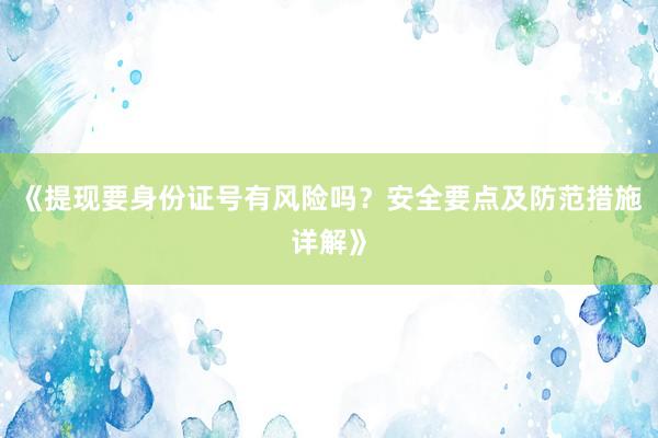 《提现要身份证号有风险吗？安全要点及防范措施详解》